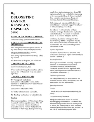 Duloxetine 20 mg gastro-resistant capsules SMPC, Taj Pharmaceuticals
Duloxetine Taj Pharma : Uses, Side Effects, Interactions, Pictures, Warnings, Duloxetine Dosage & Rx Info | Duloxetine Uses, Side Effects -: Indications, Side Effects, Warnings, Duloxetine - Drug Information - Taj Phar ma, Duloxetine dose Taj pharmaceuticals Duloxetine interactions, Taj Pharmac eutical Duloxetine contraindications, Duloxetine price, Duloxetine Taj Pharma Duloxetine 20 mg gastro-resistant capsules SMPC- Taj Phar ma . Stay connected to all updated on Duloxetine Taj Pharmaceuticals Taj pharmaceuticals Hyderabad.
RX
DULOXETINE
GASTRO
RESISTANT
CAPSULES
20MG
1.NAME OF THE MEDICINAL PRODUCT
Duloxetine 20 mg gastro-resistant capsules
2. QUALITATIVE AND QUANTITATIVE
COMPOSITION
Each hard gastro-resistant capsule contains 20
mg duloxetine (as duloxetine hydrochloride).
Excipient with known effect: sucrose.
Each 20 mg capsule contains 26.73 mg – 28.93
mg sucrose.
For the full list of excipients, see section 6.1.
3. PHARMACEUTICAL FORM
Gastro-resistant capsule, hard
White to almost white pellets in a hard gelatine
capsule size 4. The capsule body and cap are
light blue.
4. CLINICAL PARTICULARS
4.1 Therapeutic indications
Duloxetine is indicated for women for the
treatment of moderate to severe Stress Urinary
Incontinence (SUI).
Duloxetine is indicated in adults.
For further information see section 5.1.
4.2 Posology and method of administration
Posology
The recommended dose of Duloxetine is 40 mg
twice daily without regard to meals. After 2-4
weeks of treatment, patients should be re-
assessed in order to evaluate the benefit and
tolerability of the therapy. Some patients may
benefit from starting treatment at a dose of 20
mg twice daily for two weeks before increasing
to the recommended dose of 40 mg twice daily.
Dose escalation may decrease, though not
eliminate, the risk of nausea and dizziness.
A 20 mg capsule is also available. However,
limited data are available to support the efficacy
of duloxetine 20 mg twice daily.
The efficacy of duloxetine has not been
evaluated for longer than 3 months in placebo-
controlled studies. The benefit of treatment
should be re-assessed at regular intervals.
Combining Duloxetine with a pelvic floor
muscle training (PFMT) programme may be
more effective than either treatment alone. It is
recommended that consideration be given to
concomitant PFMT.
Hepatic impairment
Duloxetine must not be used in women with
liver disease resulting in hepatic impairment (see
sections 4.3 and 5.2).
Renal impairment
No dosage adjustment is necessary for patients
with mild or moderate renal dysfunction
(creatinine clearance 30 to 80 ml/min).
Duloxetine must not be used in patients with
severe renal impairment (creatinine clearance
<30 ml/min; see section 4.3).
Paediatric population
The safety and efficacy of duloxetine for the
treatment of stress urinary incontinence has not
been studied. No data are available.
Special populations
Elderly
Caution should be exercised when treating the
elderly.
Discontinuation of treatment
Abrupt discontinuation should be avoided.
When stopping treatment with Duloxetine the
dose should be gradually reduced over a period
of at least one to two weeks in order to reduce
the risk of withdrawal reactions (see sections 4.4
and 4.8). If intolerable symptoms occur
 