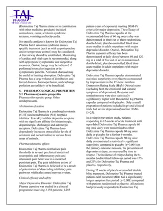 Duloxetine Taj Pharma Delayed-Release Capsules USP 20mg/30mg/40mg /60mg Taj Pharma: Uses- Antidepressant, Side Effects- Constipation, Nausea and Vomiting, Interactions, Pictures, Warnings, Duloxetine Taj Pharma Delayed-Release Taj Pharma Dosage & Rx Info | Duloxetine Taj Pharma Delayed-Release Taj Pharma Uses, Side Effects: nausea and vomiting, Duloxetine Taj Pharma Delayed-Release Taj Pharma : Indications-To treat major depressive disorder and to reduce the diabetic peripheral neuropathic pain , Side Effects- nausea and vomiting, Warnings, Duloxetine Taj Pharma Delayed-Release Taj Pharma - Drug Information - Taj Pharma, Duloxetine Taj Pharma Delayed-Release Taj Pharma dose Taj pharmaceuticals Duloxetine Taj Pharma Delayed-Release Taj Pharma interactions, Taj Pharmaceutical Duloxetine Taj Pharma Delayed-Release Taj Pharma contraindications, Duloxetine Taj Pharma Delayed-Release Taj Pharma price, Duloxetine Taj Pharma Delayed-Release Taj Pharma Taj Pharma, Duloxetine Taj Pharma Delayed-
Release Taj Pharma Tablets USP 20mg/30mg/40mg /60mg, SMPC- Taj Pharma Stay connected to all updated on Duloxetine Taj Pharma Delayed-Release,Taj pharmaceuticals. Patient Information Leaflets, SMPC.
(Duloxetine Taj Pharma alone or in combination
with other medicinal products) included
somnolence, coma, serotonin syndrome,
seizures, vomiting and tachycardia.
No specific antidote is known for Duloxetine Taj
Pharma but if serotonin syndrome ensues,
specific treatment (such as with cyproheptadine
and/or temperature control) may be considered.
A free airway should be established. Monitoring
of cardiac and vital signs is recommended, along
with appropriate symptomatic and supportive
measures. Gastric lavage may be indicated if
performed soon after ingestion or in
symptomatic patients. Activated charcoal may
be useful in limiting absorption. Duloxetine Taj
Pharma has a large volume of distribution and
forced diuresis, haemoperfusion, and exchange
perfusion are unlikely to be beneficial.
5. PHARMACOLOGICAL PROPERTIES
5.1 Pharmacodynamic properties
Pharmacotherapeutic group: Other
antidepressants.
Mechanism of action
Duloxetine Taj Pharma is a combined serotonin
(5-HT) and noradrenaline (NA) reuptake
inhibitor. It weakly inhibits dopamine reuptake
with no significant affinity for histaminergic,
dopaminergic, cholinergic and adrenergic
receptors. Duloxetine Taj Pharma dose-
dependently increases extracellular levels of
serotonin and noradrenaline in various brain
areas of animals.
Pharmacodynamic effects
Duloxetine Taj Pharma normalised pain
thresholds in several preclinical models of
neuropathic and inflammatory pain and
attenuated pain behaviour in a model of
persistent pain. The pain inhibitory action of
Duloxetine Taj Pharma is believed to be a result
of potentiation of descending inhibitory pain
pathways within the central nervous system.
Clinical efficacy and safety
Major Depressive Disorder: Duloxetine Taj
Pharma capsules was studied in a clinical
programme involving 3,158 patients (1,285
patient-years of exposure) meeting DSM-IV
criteria for major depression. The efficacy of
Duloxetine Taj Pharma capsules at the
recommended dose of 60 mg once a day was
demonstrated in three out of three randomised,
double-blind, placebo-controlled, fixed dose
acute studies in adult outpatients with major
depressive disorder. Overall, Duloxetine Taj
Pharma capsule's efficacy has been
demonstrated at daily doses between 60 and 120
mg in a total of five out of seven randomised,
double-blind, placebo-controlled, fixed dose
acute studies in adult outpatients with major
depressive disorder.
Duloxetine Taj Pharma capsules demonstrated
statistical superiority over placebo as measured
by improvement in the 17-item Hamilton
Depression Rating Scale (HAM-D) total score
(including both the emotional and somatic
symptoms of depression). Response and
remission rates were also statistically
significantly higher with Duloxetine Taj Pharma
capsules compared with placebo. Only a small
proportion of patients included in pivotal clinical
trials had severe depression (baseline HAM-
D>25).
In a relapse prevention study, patients
responding to 12-weeks of acute treatment with
open-label Duloxetine Taj Pharma capsule 60
mg once daily were randomised to either
Duloxetine Taj Pharma capsule 60 mg once
daily or placebo for a further 6-months.
Duloxetine Taj Pharma capsule 60 mg once
daily demonstrated a statistically significant
superiority compared to placebo (p=0.004) on
the primary outcome measure, the prevention of
depressive relapse, as measured by time to
relapse. The incidence of relapse during the 6-
months double-blind follow-up period was 17%
and 29% for Duloxetine Taj Pharma and
placebo, respectively.
During 52 weeks of placebo-controlled double
blind treatment, Duloxetine Taj Pharma-treated
patients with recurrent MDD had a significantly
longer symptom free period (p<0.001) compared
with patients randomised to placebo. All patients
had previously responded to Duloxetine Taj
 