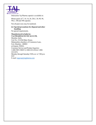 Duloxetine Taj Pharma Delayed-Release Capsules USP 20mg/30mg/40mg /60mg Taj Pharma: Uses- Antidepressant, Side Effects- Constipation, Nausea and Vomiting, Interactions, Pictures, Warnings, Duloxetine Taj Pharma Delayed-Release Taj Pharma Dosage & Rx Info | Duloxetine Taj Pharma Delayed-Release Taj Pharma Uses, Side Effects: nausea and vomiting, Duloxetine Taj Pharma Delayed-Release Taj Pharma : Indications-To treat major depressive disorder and to reduce the diabetic peripheral neuropathic pain , Side Effects- nausea and vomiting, Warnings, Duloxetine Taj Pharma Delayed-Release Taj Pharma - Drug Information - Taj Pharma, Duloxetine Taj Pharma Delayed-Release Taj Pharma dose Taj pharmaceuticals Duloxetine Taj Pharma Delayed-Release Taj Pharma interactions, Taj Pharmaceutical Duloxetine Taj Pharma Delayed-Release Taj Pharma contraindications, Duloxetine Taj Pharma Delayed-Release Taj Pharma price, Duloxetine Taj Pharma Delayed-Release Taj Pharma Taj Pharma, Duloxetine Taj Pharma Delayed-
Release Taj Pharma Tablets USP 20mg/30mg/40mg /60mg, SMPC- Taj Pharma Stay connected to all updated on Duloxetine Taj Pharma Delayed-Release,Taj pharmaceuticals. Patient Information Leaflets, SMPC.
Duloxetine Taj Pharma capsule is available in:
Blister packs of 7, 10, 14, 28, 28x1, 30, 90, 98,
98x1, 100 and 500 capsules.
Not all pack sizes may be marketed.
6.6 Special precautions for disposal and other
handling
No special requirements.
Manufactured in India by:
TAJ PHARMACEUTICALS LTD.
Mumbai, India
Unit No. 214.Old Bake House,
Maharashtra chambers of Commerce Lane,
Fort, Mumbai - 400001
at:Gujarat, INDIA.
Customer Service and Product Inquiries:
1-800-TRY-FIRST (1-800-222-434 & 1-800-
222-825)
Monday through Saturday 9:00 a.m. to 7:00 p.m.
EST
E-mail: tajgroup@tajpharma.com
 