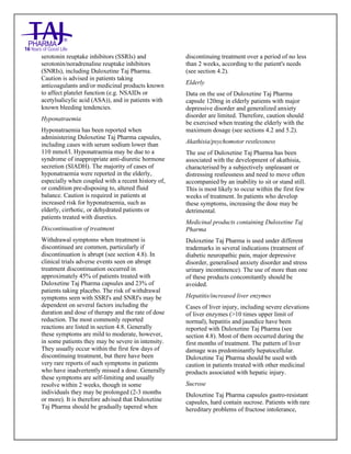 Duloxetine Taj Pharma Delayed-Release Capsules USP 20mg/30mg/40mg /60mg Taj Pharma: Uses- Antidepressant, Side Effects- Constipation, Nausea and Vomiting, Interactions, Pictures, Warnings, Duloxetine Taj Pharma Delayed-Release Taj Pharma Dosage & Rx Info | Duloxetine Taj Pharma Delayed-Release Taj Pharma Uses, Side Effects: nausea and vomiting, Duloxetine Taj Pharma Delayed-Release Taj Pharma : Indications-To treat major depressive disorder and to reduce the diabetic peripheral neuropathic pain , Side Effects- nausea and vomiting, Warnings, Duloxetine Taj Pharma Delayed-Release Taj Pharma - Drug Information - Taj Pharma, Duloxetine Taj Pharma Delayed-Release Taj Pharma dose Taj pharmaceuticals Duloxetine Taj Pharma Delayed-Release Taj Pharma interactions, Taj Pharmaceutical Duloxetine Taj Pharma Delayed-Release Taj Pharma contraindications, Duloxetine Taj Pharma Delayed-Release Taj Pharma price, Duloxetine Taj Pharma Delayed-Release Taj Pharma Taj Pharma, Duloxetine Taj Pharma Delayed-
Release Taj Pharma Tablets USP 20mg/30mg/40mg /60mg, SMPC- Taj Pharma Stay connected to all updated on Duloxetine Taj Pharma Delayed-Release,Taj pharmaceuticals. Patient Information Leaflets, SMPC.
serotonin reuptake inhibitors (SSRIs) and
serotonin/noradrenaline reuptake inhibitors
(SNRIs), including Duloxetine Taj Pharma.
Caution is advised in patients taking
anticoagulants and/or medicinal products known
to affect platelet function (e.g. NSAIDs or
acetylsalicylic acid (ASA)), and in patients with
known bleeding tendencies.
Hyponatraemia
Hyponatraemia has been reported when
administering Duloxetine Taj Pharma capsules,
including cases with serum sodium lower than
110 mmol/l. Hyponatraemia may be due to a
syndrome of inappropriate anti-diuretic hormone
secretion (SIADH). The majority of cases of
hyponatraemia were reported in the elderly,
especially when coupled with a recent history of,
or condition pre-disposing to, altered fluid
balance. Caution is required in patients at
increased risk for hyponatraemia, such as
elderly, cirrhotic, or dehydrated patients or
patients treated with diuretics.
Discontinuation of treatment
Withdrawal symptoms when treatment is
discontinued are common, particularly if
discontinuation is abrupt (see section 4.8). In
clinical trials adverse events seen on abrupt
treatment discontinuation occurred in
approximately 45% of patients treated with
Duloxetine Taj Pharma capsules and 23% of
patients taking placebo. The risk of withdrawal
symptoms seen with SSRI's and SNRI's may be
dependent on several factors including the
duration and dose of therapy and the rate of dose
reduction. The most commonly reported
reactions are listed in section 4.8. Generally
these symptoms are mild to moderate, however,
in some patients they may be severe in intensity.
They usually occur within the first few days of
discontinuing treatment, but there have been
very rare reports of such symptoms in patients
who have inadvertently missed a dose. Generally
these symptoms are self-limiting and usually
resolve within 2 weeks, though in some
individuals they may be prolonged (2-3 months
or more). It is therefore advised that Duloxetine
Taj Pharma should be gradually tapered when
discontinuing treatment over a period of no less
than 2 weeks, according to the patient's needs
(see section 4.2).
Elderly
Data on the use of Duloxetine Taj Pharma
capsule 120mg in elderly patients with major
depressive disorder and generalized anxiety
disorder are limited. Therefore, caution should
be exercised when treating the elderly with the
maximum dosage (see sections 4.2 and 5.2).
Akathisia/psychomotor restlessness
The use of Duloxetine Taj Pharma has been
associated with the development of akathisia,
characterised by a subjectively unpleasant or
distressing restlessness and need to move often
accompanied by an inability to sit or stand still.
This is most likely to occur within the first few
weeks of treatment. In patients who develop
these symptoms, increasing the dose may be
detrimental.
Medicinal products containing Duloxetine Taj
Pharma
Duloxetine Taj Pharma is used under different
trademarks in several indications (treatment of
diabetic neuropathic pain, major depressive
disorder, generalised anxiety disorder and stress
urinary incontinence). The use of more than one
of these products concomitantly should be
avoided.
Hepatitis/increased liver enzymes
Cases of liver injury, including severe elevations
of liver enzymes (>10 times upper limit of
normal), hepatitis and jaundice have been
reported with Duloxetine Taj Pharma (see
section 4.8). Most of them occurred during the
first months of treatment. The pattern of liver
damage was predominantly hepatocellular.
Duloxetine Taj Pharma should be used with
caution in patients treated with other medicinal
products associated with hepatic injury.
Sucrose
Duloxetine Taj Pharma capsules gastro-resistant
capsules, hard contain sucrose. Patients with rare
hereditary problems of fructose intolerance,
 