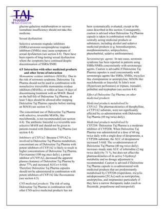 Duloxetine Taj Pharma Delayed-Release Capsules USP 20mg/30mg/40mg /60mg Taj Pharma: Uses- Antidepressant, Side Effects- Constipation, Nausea and Vomiting, Interactions, Pictures, Warnings, Duloxetine Taj Pharma Delayed-Release Taj Pharma Dosage & Rx Info | Duloxetine Taj Pharma Delayed-Release Taj Pharma Uses, Side Effects: nausea and vomiting, Duloxetine Taj Pharma Delayed-Release Taj Pharma : Indications-To treat major depressive disorder and to reduce the diabetic peripheral neuropathic pain , Side Effects- nausea and vomiting, Warnings, Duloxetine Taj Pharma Delayed-Release Taj Pharma - Drug Information - Taj Pharma, Duloxetine Taj Pharma Delayed-Release Taj Pharma dose Taj pharmaceuticals Duloxetine Taj Pharma Delayed-Release Taj Pharma interactions, Taj Pharmaceutical Duloxetine Taj Pharma Delayed-Release Taj Pharma contraindications, Duloxetine Taj Pharma Delayed-Release Taj Pharma price, Duloxetine Taj Pharma Delayed-Release Taj Pharma Taj Pharma, Duloxetine Taj Pharma Delayed-
Release Taj Pharma Tablets USP 20mg/30mg/40mg /60mg, SMPC- Taj Pharma Stay connected to all updated on Duloxetine Taj Pharma Delayed-Release,Taj pharmaceuticals. Patient Information Leaflets, SMPC.
glucose-galactose malabsorption or sucrose-
isomaltase insufficiency should not take this
medicine.
Sexual dysfunction
Selective serotonin reuptake inhibitors
(SSRIs)/serotonin norepinephrine reuptake
inhibitors (SNRIs) may cause symptoms of
sexual dysfunction (see section 4.8). There have
been reports of long-lasting sexual dysfunction
where the symptoms have continued despite
discontinuation of SSRIs/SNRI.
4.5 Interaction with other medicinal products
and other forms of interaction
Monoamine oxidase inhibitors (MAOIs): Due to
the risk of serotonin syndrome, Duloxetine Taj
Pharma should not be used in combination with
nonselective irreversible monoamine oxidase
inhibitors (MAOIs), or within at least 14 days of
discontinuing treatment with an MAOI. Based
on the half-life of Duloxetine Taj Pharma, at
least 5 days should be allowed after stopping
Duloxetine Taj Pharma capsules before starting
an MAOI (see section 4.3).
The concomitant use of Duloxetine Taj Pharma
with selective, reversible MAOIs, like
moclobemide, is not recommended (see section
4.4). The antibiotic linezolid is a reversible non-
selective MAOI and should not be given to
patients treated with Duloxetine Taj Pharma (see
section 4.4).
Inhibitors of CYP1A2: Because CYP1A2 is
involved in Duloxetine Taj Pharma metabolism,
concomitant use of Duloxetine Taj Pharma with
potent inhibitors of CYP1A2 is likely to result in
higher concentrations of Duloxetine Taj Pharma.
Fluvoxamine (100 mg once daily), a potent
inhibitor of CYP1A2, decreased the apparent
plasma clearance of Duloxetine Taj Pharma by
about 77% and increased AUCo-t 6-fold.
Therefore Duloxetine Taj Pharma capsules
should not be administered in combination with
potent inhibitors of CYP1A2 like fluvoxamine
(see section 4.3).
CNS medicinal products: The risk of using
Duloxetine Taj Pharma in combination with
other CNS-active medicinal products has not
been systematically evaluated, except in the
cases described in this section. Consequently,
caution is advised when Duloxetine Taj Pharma
capsule is taken in combination with other
centrally acting medicinal products or
substances, including alcohol and sedative
medicinal products (e.g. benzodiazepines,
morphinomimetics, antipsychotics,
phenobarbital, sedative antihistamines).
Serotoninergic agents: In rare cases, serotonin
syndrome has been reported in patients using
SSRIs/SNRIs concomitantly with serotonergic
agents. Caution is advisable if Duloxetine Taj
Pharma capsules is used concomitantly with
serotonergic agents like SSRIs, SNRIs, tricyclics
like clomipramine or amitriptyline, MAOIs like
moclobemide or linezolid, St John's wort
(Hypericum perforatum) or triptans, tramadol,
pethidine and tryptophan (see section 4.4).
Effect of Duloxetine Taj Pharma on other
medicinal products
Medicinal products metabolised by
CYP1A2: The pharmacokinetics of theophylline,
a CYP1A2 substrate, were not significantly
affected by co-administration with Duloxetine
Taj Pharma (60 mg twice daily).
Medicinal products metabolised by
CYP2D6: Duloxetine Taj Pharma is a moderate
inhibitor of CYP2D6. When Duloxetine Taj
Pharma was administered at a dose of 60 mg
twice daily with a single dose of desipramine, a
CYP2D6 substrate, the AUC of desipramine
increased 3-fold. The co-administration of
Duloxetine Taj Pharma (40 mg twice daily)
increases steady state AUC of tolterodine (2 mg
twice daily) by 71 %, but does not affect the
pharmacokinetics of its active 5-hydroxyl
metabolite and no dosage adjustment is
recommended. Caution is advised if Duloxetine
Taj Pharma capsule is co-administered with
medicinal products that are predominantly
metabolised by CYP2D6 (risperidone, tricyclic
antidepressants [TCAs] such as nortriptyline,
amitriptyline, and imipramine) particularly if
they have a narrow therapeutic index (such as
flecainide, propafenone and metoprolol).
 