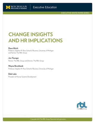 Executive Education
EXECUTIVE WHITE PAPER SERIES
CHANGE INSIGHTS
AND HR IMPLICATIONS
Copyright 2013 The RBL Group. Reprinted with permission.
Dave Ulrich
Professor, Stephen M. Ross School of Business, University of Michigan
and Partner, The RBL Group
Jon Younger
Partner, The RBL Group and Director, The RBL Group
Wayne Brockbank
Professor, Stephen M. Ross School of Business, University of Michigan
Dale Lake
President of Human Systems Development
 