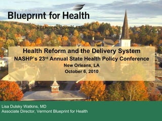 Health Reform and the Delivery System NASHP’s 23 rd  Annual State Health Policy Conference New Orleans, LA October 6, 2010 Dulsky Watkins Lisa Dulsky Watkins, MD Associate Director, Vermont Blueprint for Health 
