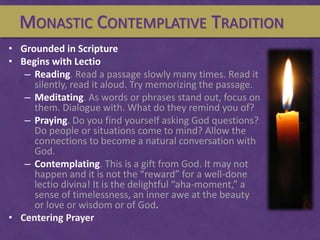 MONASTIC CONTEMPLATIVE TRADITION
• Grounded in Scripture
• Begins with Lectio
– Reading. Read a passage slowly many times....