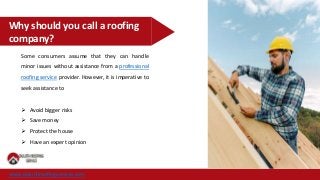 Why should you call a roofing
company?
Some consumers assume that they can handle
minor issues without assistance from a professional
roofing service provider. However, it is imperative to
seek assistance to
 Avoid bigger risks
 Save money
 Protect the house
 Have an expert opinion
www.duluthroofingservice.com
 