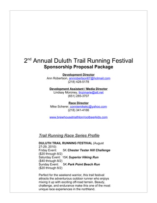 2nd Annual Duluth Trail Running Festival
        Sponsorship Proposal Package
                    Development Director
          Ann Robertson, annrobertson67@hotmail.com
                        (218) 428-5178

            Development Assistant / Media Director
              Lindsay Moroney, linzimarie@att.net
                       (651) 285-3707

                          Race Director
             Mike Scherer, conniemikekc@yahoo.com
                         (218) 341-4166

            www.brewhousetriathlon/rootbeerkids.com




     Trail Running Race Series Profile
     DULUTH TRAIL RUNNING FESTIVAL (August
     27-29, 2010)
     Friday Event:     5K Chester Tester Hill Challenge
     ($20 through 8/2)
     Saturday Event: 15K Superior Hiking Run
     ($40 through 8/2)
     Sunday Event: 5K Park Point Beach Run
     ($20 through 8/2)

     Perfect for the weekend warrior, this trail festival
     attracts the adventurous outdoor runner who enjoys
     mixing it up with exciting off-road terrain. Beauty,
     challenge, and endurance make this one of the most
     unique race experiences in the northland.
 