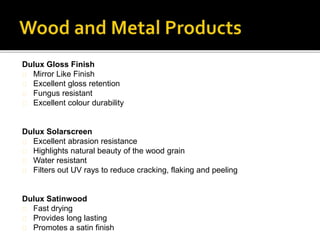 Dulux Gloss Finish
Mirror Like Finish
Excellent gloss retention
Fungus resistant
Excellent colour durability
Dulux Solarscreen
Excellent abrasion resistance
Highlights natural beauty of the wood grain
Water resistant
Filters out UV rays to reduce cracking, flaking and peeling
Dulux Satinwood
Fast drying
Provides long lasting
Promotes a satin finish
 
