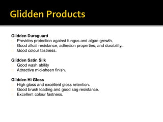 Glidden Duraguard
Provides protection against fungus and algae growth.
Good alkali resistance, adhesion properties, and durability..
Good colour fastness.
Glidden Satin Silk
Good wash ability
Attractive mid-sheen finish.
Glidden Hi Gloss
High gloss and excellent gloss retention.
Good brush loading and good sag resistance.
Excellent colour fastness.
 