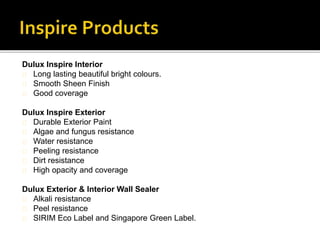 Dulux Inspire Interior
Long lasting beautiful bright colours.
Smooth Sheen Finish
Good coverage
Dulux Inspire Exterior
Durable Exterior Paint
Algae and fungus resistance
Water resistance
Peeling resistance
Dirt resistance
High opacity and coverage
Dulux Exterior & Interior Wall Sealer
Alkali resistance
Peel resistance
SIRIM Eco Label and Singapore Green Label.
 