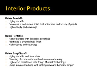 Dulux Pearl Glo
Highly durable
Promotes a mid sheen finish that shimmers and luxury of pearls
High opacity and coverage
Dulux Pentalite
Highly durable with excellent coverage
Promotes a smooth matt finish
High opacity and coverage
Dulux EasyClean™
Highly durable and washable
Cleaning of common household stains made easy
High scrub resistance with Tough Mineral Technology
Locks in colour to keep wall looking new and beautiful longer
 