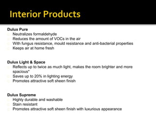 Dulux Pure
Neutralizes formaldehyde
Reduces the amount of VOCs in the air
With fungus resistance, mould resistance and anti-bacterial properties
Keeps air at home fresh
Dulux Light & Space
Reflects up to twice as much light, makes the room brighter and more
spacious*
Saves up to 20% in lighting energy
Promotes attractive soft sheen finish
Dulux Supreme
Highly durable and washable
Stain resistant
Promotes attractive soft sheen finish with luxurious appearance
 