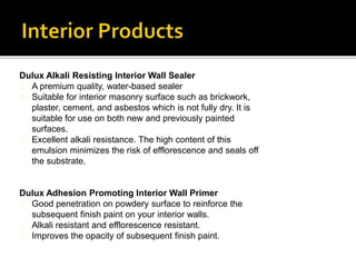Dulux Alkali Resisting Interior Wall Sealer
A premium quality, water-based sealer
Suitable for interior masonry surface such as brickwork,
plaster, cement, and asbestos which is not fully dry. It is
suitable for use on both new and previously painted
surfaces.
Excellent alkali resistance. The high content of this
emulsion minimizes the risk of efflorescence and seals off
the substrate.
Dulux Adhesion Promoting Interior Wall Primer
Good penetration on powdery surface to reinforce the
subsequent finish paint on your interior walls.
Alkali resistant and efflorescence resistant.
Improves the opacity of subsequent finish paint.
 