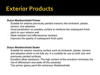 Dulux Weathershield Primer
Suitable for exterior previously painted masonry like brickwork, plaster,
cement, and asbestos.
Good penetration on powdery surface to reinforce the subsequent finish
paint on your exterior wall.
Alkali resistant and efflorescence resistant.
Improves the opacity of subsequent finish paint.
Dulux Weathershield Sealer
Suitable for exterior masonry surface such as brickwork, plaster, cement,
and asbestos which is not fully dry. It is suitable for use on both new and
previously painted surfaces.
Excellent alkali resistance. The high content of this emulsion minimizes the
risk of efflorescent and seals off the substrate.
This primer glossy paint film enhances Weathershield.
 