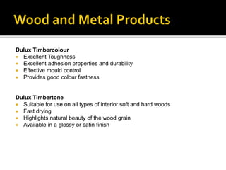 Dulux Timbercolour
 Excellent Toughness
 Excellent adhesion properties and durability
 Effective mould control
 Provides good colour fastness
Dulux Timbertone
 Suitable for use on all types of interior soft and hard woods
 Fast drying
 Highlights natural beauty of the wood grain
 Available in a glossy or satin finish
 
