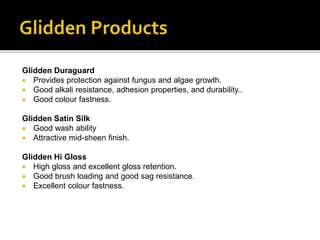 Glidden Duraguard
 Provides protection against fungus and algae growth.
 Good alkali resistance, adhesion properties, and durability..
 Good colour fastness.
Glidden Satin Silk
 Good wash ability
 Attractive mid-sheen finish.
Glidden Hi Gloss
 High gloss and excellent gloss retention.
 Good brush loading and good sag resistance.
 Excellent colour fastness.
 
