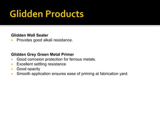 Glidden Wall Sealer
 Provides good alkali resistance.
Glidden Grey Green Metal Primer
 Good corrosion protection for ferrous metals.
 Excellent settling resistance
 Good opacity
 Smooth application ensures ease of priming at fabrication yard.
 