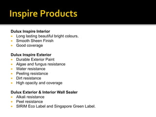 Dulux Inspire Interior
 Long lasting beautiful bright colours.
 Smooth Sheen Finish
 Good coverage
Dulux Inspire Exterior
 Durable Exterior Paint
 Algae and fungus resistance
 Water resistance
 Peeling resistance
 Dirt resistance
 High opacity and coverage
Dulux Exterior & Interior Wall Sealer
 Alkali resistance
 Peel resistance
 SIRIM Eco Label and Singapore Green Label.
 