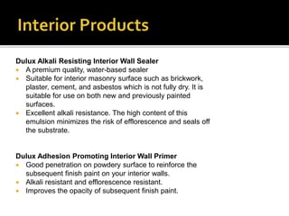 Dulux Alkali Resisting Interior Wall Sealer
 A premium quality, water-based sealer
 Suitable for interior masonry surface such as brickwork,
plaster, cement, and asbestos which is not fully dry. It is
suitable for use on both new and previously painted
surfaces.
 Excellent alkali resistance. The high content of this
emulsion minimizes the risk of efflorescence and seals off
the substrate.
Dulux Adhesion Promoting Interior Wall Primer
 Good penetration on powdery surface to reinforce the
subsequent finish paint on your interior walls.
 Alkali resistant and efflorescence resistant.
 Improves the opacity of subsequent finish paint.
 