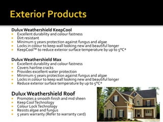 DuluxWeathershield KeepCool
 Excellent durability and colour fastness
 Dirt resistant
 Minimum 5 years protection against fungus and algae
 Locks in colour to keep wall looking new and beautiful longer
 KeepCool™ to reduce exterior surface temperature by up to 5°C*
DuluxWeathershield Max
 Excellent durability and colour fastness
 Covers hairline cracks
 Provides excellent water protection
 Minimum 5 years protection against fungus and algae
 Locks in colour to keep wall looking new and beautiful longer
 Reduce exterior surface temperature by up to 5°C*
Dulux Weathershield Roof
 Promotes a smooth finish and mid sheen
 Keep CoolTechnology
 Colour LockTechnology
 Resists algae and fungus
 5 years warranty (Refer to warranty card)
 