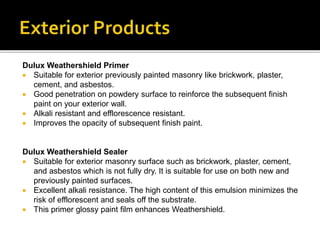 Dulux Weathershield Primer
 Suitable for exterior previously painted masonry like brickwork, plaster,
cement, and asbestos.
 Good penetration on powdery surface to reinforce the subsequent finish
paint on your exterior wall.
 Alkali resistant and efflorescence resistant.
 Improves the opacity of subsequent finish paint.
Dulux Weathershield Sealer
 Suitable for exterior masonry surface such as brickwork, plaster, cement,
and asbestos which is not fully dry. It is suitable for use on both new and
previously painted surfaces.
 Excellent alkali resistance. The high content of this emulsion minimizes the
risk of efflorescent and seals off the substrate.
 This primer glossy paint film enhances Weathershield.
 
