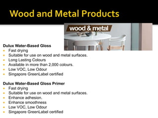 Dulux Water-Based Gloss
 Fast drying
 Suitable for use on wood and metal surfaces.
 Long Lasting Colours
 Available in more than 2,000 colours.
 Low VOC, Low Odour
 Singapore GreenLabel certified
Dulux Water-Based Gloss Primer
 Fast drying
 Suitable for use on wood and metal surfaces.
 Enhance adhesion.
 Enhance smoothness
 Low VOC, Low Odour
 Singapore GreenLabel certified
 