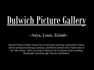 Dulwich Picture Gallery 
~Anya, Louis, Zeinab~ 
Dulwich Picture Gallery houses lots of old master paintings, particularly French, 
Italian and Spanish Baroque paintings, and British portraits from Tudor times to 
the 19th century. There are works in there by lots of famous artists including 
Rembrandt, Gainsborough, Poussin, and Rubens. 
 