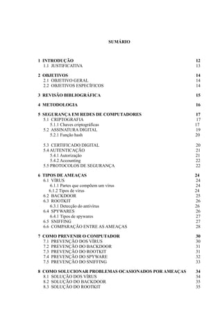 SUMÁRIO
1 INTRODUÇÃO 12
1.1 JUSTIFICATIVA 13
2 OBJETIVOS 14
2.1 OBJETIVO GERAL 14
2.2 OBJETIVOS ESPECÍFICOS 14
3 REVISÃO BIBLIOGRÁFICA 15
4 METODOLOGIA 16
5 SEGURANÇA EM REDES DE COMPUTADORES 17
5.1 CRIPTOGRAFIA 17
5.1.1 Chaves criptográficas 17
5.2 ASSINATURA DIGITAL 19
5.2.1 Função hash 20
5.3 CERTIFICADO DIGITAL 20
5.4 AUTENTICAÇÃO 21
5.4.1 Autorização 21
5.4.2 Accounting 22
5.5 PROTOCOLOS DE SEGURANÇA 22
6 TIPOS DE AMEAÇAS 24
6.1 VÍRUS 24
6.1.1 Partes que compõem um vírus 24
6.1.2 Tipos de vírus 24
6.2 BACKDOOR 25
6.3 ROOTKIT 26
6.3.1 Detecção do antivírus 26
6.4 SPYWARES 26
6.4.1 Tipos de spywares 27
6.5 SNIFFING 27
6.6 COMPARAÇÃO ENTRE AS AMEAÇAS 28
7 COMO PREVENIR O COMPUTADOR 30
7.1 PREVENÇÃO DOS VÍRUS 30
7.2 PREVENÇÃO DO BACKDOOR 31
7.3 PREVENÇÃO DO ROOTKIT 31
7.4 PREVENÇÃO DO SPYWARE 32
7.5 PREVENÇÃO DO SNIFFING 33
8 COMO SOLUCIONAR PROBLEMAS OCASIONADOS POR AMEAÇAS 34
8.1 SOLUÇÃO DOS VÍRUS 34
8.2 SOLUÇÃO DO BACKDOOR 35
8.3 SOLUÇÃO DO ROOTKIT 35
 