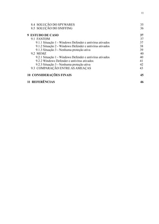 11
8.4 SOLUÇÃO DO SPYWARES 35
8.5 SOLUÇÃO DO SNIFFING 36
9 ESTUDO DE CASO 37
9.1 FANTOM 37
9.1.1 Situação 1 - Windows Defender e antivírus ativados 37
9.1.2 Situação 2 - Windows Defender e antivírus ativados 38
9.1.3 Situação 3 - Nenhuma proteção ativa 39
9,2 MEMZ 40
9.2.1 Situação 1 - Windows Defender e antivírus ativados 40
9.2.2 Windows Defender e antivírus ativados 41
9.2.3 Situação 3 - Nenhuma proteção ativa 42
9.3 COMPARAÇÃO ENTRE AS AMEAÇAS 43
10 CONSIDERAÇÕES FINAIS 45
11 REFERÊNCIAS 46
 