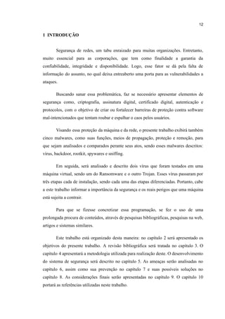 12
​
1 INTRODUÇÃO
Segurança de redes, um tabu enraizado para muitas organizações. Entretanto,
muito essencial para as corporações, que tem como finalidade a garantia da
confiabilidade, integridade e disponibilidade. Logo, esse fator se dá pela falta de
informação do assunto, no qual deixa entreaberto uma porta para as vulnerabilidades a
ataques.
Buscando sanar essa problemática, faz se necessário apresentar elementos de
segurança como, criptografia, assinatura digital, certificado digital, autenticação e
protocolos, com o objetivo de criar ou fortalecer barreiras de proteção contra software
mal-intencionados que tentam roubar e espalhar o caos pelos usuários.
Visando essa proteção da máquina e da rede, o presente trabalho exibirá também
cinco malwares, como suas funções, meios de propagação, proteção e remoção, para
que sejam analisados e comparados perante seus atos, sendo esses malwares descritos:
vírus, backdoor, rootkit, spywares e sniffing.
Em seguida, será analisado e descrito dois vírus que foram testados em uma
máquina virtual, sendo um do Ransomware e o outro Trojan. Esses vírus passaram por
três etapas cada de instalação, sendo cada uma das etapas diferenciadas. Portanto, cabe
a este trabalho informar a importância da segurança e os reais perigos que uma máquina
está sujeita a contrair.
Para que se fizesse concretizar essa programação, se fez o uso de uma
prolongada procura de conteúdos, através de pesquisas bibliográficas, pesquisas na web,
artigos e sistemas similares.
Este trabalho está organizado desta maneira: no capítulo 2 será apresentado os
objetivos do presente trabalho. A revisão bibliográfica será tratada no capítulo 3. O
capítulo 4 apresentará a metodologia utilizada para realização deste. O desenvolvimento
do sistema de segurança será descrito no capítulo 5. As ameaças serão analisadas no
capítulo 6, assim como sua prevenção no capítulo 7 e suas possíveis soluções no
capítulo 8. As considerações finais serão apresentadas no capítulo 9. O capítulo 10
portará as referências utilizadas neste trabalho.
 