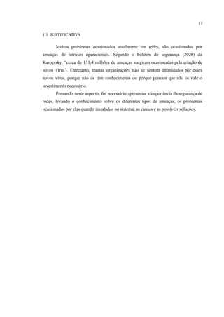 13
1.1 JUSTIFICATIVA
Muitos problemas ocasionados atualmente em redes, são ocasionados por
ameaças de intrusos operacionais. Segundo o boletim de segurança (2020) da
Kaspersky, “cerca de 131,4 milhões de ameaças surgiram ocasionadas pela criação de
novos vírus”. Entretanto, muitas organizações não se sentem intimidados por esses
novos vírus, porque não os têm conhecimento ou porque pensam que não os vale o
investimento necessário.
Pensando neste aspecto, foi necessário apresentar a importância da segurança de
redes, levando o conhecimento sobre os diferentes tipos de ameaças, os problemas
ocasionados por elas quando instalados no sistema, as causas e as possíveis soluções.
​
​
 