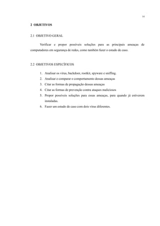 14
2 OBJETIVOS
2.1 OBJETIVO GERAL
Verificar e propor possíveis soluções para as principais ameaças de
computadores em segurança de redes, como também fazer o estudo de caso.
2.2 OBJETIVOS ESPECÍFICOS
1. Analisar os vírus, backdoor, rootkit, spyware e sniffing.
2. Analisar e comparar o comportamento dessas ameaças
3. Citar as formas de propagação dessas ameaças
4. Citar as formas de prevenção contra ataques maliciosos
5. Propor possíveis soluções para essas ameaças, para quando já estiverem
instaladas.
6. Fazer um estudo de caso com dois vírus diferentes.
​
​
​
​
​
​
​
 