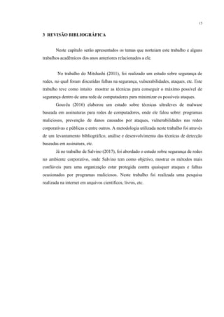 15
​ 3 REVISÃO BIBLIOGRÁFICA
Neste capítulo serão apresentados os temas que norteiam este trabalho e alguns
trabalhos acadêmicos dos anos anteriores relacionados a ele.
No trabalho do Mitshashi (2011), foi realizado um estudo sobre segurança de
redes, no qual foram discutidas falhas na segurança, vulnerabilidades, ataques, etc. Este
trabalho teve como intuito mostrar as técnicas para conseguir o máximo possível de
segurança dentro de uma rede de computadores para minimizar os possíveis ataques.
Gouvêa (2016) elaborou um estudo sobre técnicas ultraleves de malware
baseada em assinaturas para redes de computadores, onde ele falou sobre: programas
maliciosos, prevenção de danos causados por ataques, vulnerabilidades nas redes
corporativas e públicas e entre outros. A metodologia utilizada neste trabalho foi através
de um levantamento bibliográfico, análise e desenvolvimento das técnicas de detecção
baseadas em assinatura, etc.
Já no trabalho de Salvino (2017), foi abordado o estudo sobre segurança de redes
no ambiente corporativo, onde Salvino tem como objetivo, mostrar os métodos mais
confiáveis para uma organização estar protegida contra quaisquer ataques e falhas
ocasionados por programas maliciosos. Neste trabalho foi realizada uma pesquisa
realizada na internet em arquivos científicos, livros, etc.
​
​
​
​
 