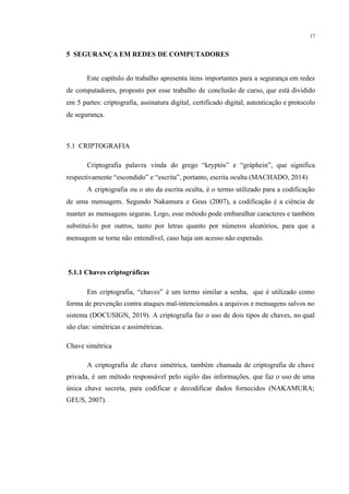 17
​
5 SEGURANÇA EM REDES DE COMPUTADORES
Este capítulo do trabalho apresenta itens importantes para a segurança em redes
de computadores, proposto por esse trabalho de conclusão de curso, que está dividido
em 5 partes: criptografia, assinatura digital, certificado digital, autenticação e protocolo
de segurança.
5.1 CRIPTOGRAFIA
Criptografia palavra vinda do grego “kryptós” e “gráphein”, que significa
respectivamente “escondido” e “escrita”, portanto, escrita oculta (MACHADO, 2014)
A criptografia ou o ato da escrita oculta, é o termo utilizado para a codificação
de uma mensagem. Segundo Nakamura e Geus (2007), a codificação é a ciência de
manter as mensagens seguras. Logo, esse método pode embaralhar caracteres e também
substituí-lo por outros, tanto por letras quanto por números aleatórios, para que a
mensagem se torne não entendível, caso haja um acesso não esperado.
5.1.1 Chaves criptográficas
Em criptografia, “chaves” é um termo similar a senha, que é utilizado como
forma de prevenção contra ataques mal-intencionados a arquivos e mensagens salvos no
sistema (DOCUSIGN, 2019). A criptografia faz o uso de dois tipos de chaves, no qual
são elas: simétricas e assimétricas.
Chave simétrica
A criptografia de chave simétrica, também chamada de criptografia de chave
privada, é um método responsável pelo sigilo das informações, que faz o uso de uma
única chave secreta, para codificar e decodificar dados fornecidos (NAKAMURA;
GEUS, 2007).
 