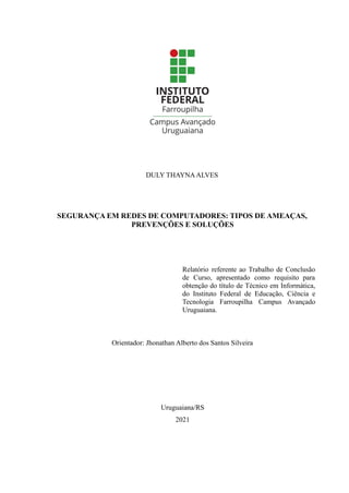 DULY THAYNAALVES
SEGURANÇA EM REDES DE COMPUTADORES: TIPOS DE AMEAÇAS,
PREVENÇÕES E SOLUÇÕES
Relatório referente ao Trabalho de Conclusão
de Curso, apresentado como requisito para
obtenção do título de Técnico em Informática,
do Instituto Federal de Educação, Ciência e
Tecnologia Farroupilha Campus Avançado
Uruguaiana.
Orientador: Jhonathan Alberto dos Santos Silveira
Uruguaiana/RS
2021
 