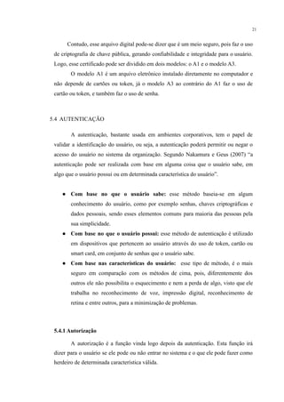 21
Contudo, esse arquivo digital pode-se dizer que é um meio seguro, pois faz o uso
de criptografia de chave pública, gerando confiabilidade e integridade para o usuário.
Logo, esse certificado pode ser dividido em dois modelos: o A1 e o modelo A3.
O modelo A1 é um arquivo eletrônico instalado diretamente no computador e
não depende de cartões ou token, já o modelo A3 ao contrário do A1 faz o uso de
cartão ou token, e também faz o uso de senha.
5.4 AUTENTICAÇÃO
A autenticação, bastante usada em ambientes corporativos, tem o papel de
validar a identificação do usuário, ou seja, a autenticação poderá permitir ou negar o
acesso do usuário no sistema da organização. Segundo Nakamura e Geus (2007) “a
autenticação pode ser realizada com base em alguma coisa que o usuário sabe, em
algo que o usuário possui ou em determinada característica do usuário”.
● Com base no que o usuário sabe: esse método baseia-se em algum
conhecimento do usuário, como por exemplo senhas, chaves criptográficas e
dados pessoais, sendo esses elementos comuns para maioria das pessoas pela
sua simplicidade.
● Com base no que o usuário possui: esse método de autenticação é utilizado
em dispositivos que pertencem ao usuário através do uso de token, cartão ou
smart card, em conjunto de senhas que o usuário sabe.
● Com base nas características do usuário: esse tipo de método, é o mais
seguro em comparação com os métodos de cima, pois, diferentemente dos
outros ele não possibilita o esquecimento e nem a perda de algo, visto que ele
trabalha no reconhecimento de voz, impressão digital, reconhecimento de
retina e entre outros, para a minimização de problemas.
5.4.1 Autorização
A autorização é a função vinda logo depois da autenticação. Esta função irá
dizer para o usuário se ele pode ou não entrar no sistema e o que ele pode fazer como
herdeiro de determinada característica válida.
 