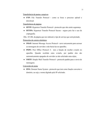 23
Transferência de pastas e arquivos
● FTP: File Transfer Protocol - como se fosse o processo upload e
download.
Transferência de páginas
● HTTP: Hypertext Transfer Protocol - protocolo que não emite segurança.
● HTTPS: Hypertext Transfer Protocol Secure - seguro pois faz o uso de
criptografia.
Obs.: O URL da página que nos indicará o tipo de serviço que será prestado.
Protocolos de correio eletrônico
● IMAP: Internet Message Access Protocol - serve unicamente para acessar
as mensagens do servidor e não baixá-las no aparelho;
● POP3: Post Office Protocol 3- tem a função de receber e-mails no
aparelho. Quando recebido estes e-mails, por padrão eles são
automaticamente apagados do servidor se não solicitado uma cópia;
● SMTP: Simple Mail Transfer Protocol - protocolo padrão para o envio de
mensagens.
Conversão do nome
● DNS: Domain Name System - protocolo que tem como função converter o
domínio, ou seja, o nome digitado pelo IP solicitado.
 