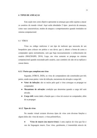 24
​
6 TIPOS DE AMEAÇAS
Esta seção tem como objetivo apresentar as ameaças que estão sujeitas a atacar
os usuários do mundo virtual. Aqui serão abordados 5 tipos possíveis de ameaças,
como suas características, modos de ataques e comportamentos quando instalados no
sistema computacional.
6.1 VÍRUS
Vírus ou código malicioso é um tipo de malware que necessita de um
hospedeiro para colocar em prática o seu dever, que é, alterar a forma de como o
computador opera normalmente, sem que haja necessariamente o conhecimento do
usuário (MACHADO, 2014). Logo, um vírus somente se propaga no sistema
computacional quando executado pelo usuário, caso contrário ele não irá se replicar e
causar danos.
6.1.1 Partes que compõem um vírus
Segundo, (VÍRUS, 2020), os vírus de computadores são constituídos por três
partes, sendo essas partes: vetor de infecção, mecanismo de ativação e carga útil.
● Vetor de infecção: são os meios pelo qual o vírus consegue se propagar no
computador.
● Mecanismo de ativação: condição que determina quando a carga útil será
ativada.
● Carga útil: nome dado a função que o vírus irá exercer no computador, além
de se propagar.
6.1.2 Tipos de vírus
No mundo virtual existem diversos tipos de vírus com diversas funções e
alguns deles são: vírus de macro e vírus polimórficos.
● Vírus de macro (ou macro-vírus): é uma espécie de vírus que faz o
uso da linguagem macro. Esse vírus, geralmente, é transmitido através de
 