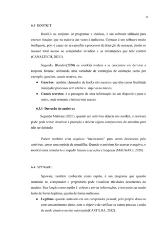 26
6.3 ROOTKIT
RootKit ou conjunto de programas e técnicas, é um software utilizado para
exercer funções que na maioria das vezes é maliciosa. Contudo é um software muito
inteligente, pois é capaz de se camuflar a processos de detecção de ameaças, dando ao
invasor total acesso ao computador invadido e as informações que nele contém
(CANALTECH, 2021?).
Segundo, Blunden(2020) os rootKits tendem a se concentrar em derrotar a
resposta forense, utilizando uma variedade de estratégias de ocultação como por
exemplo: ganchos, canais secretos, etc.
● Ganchos: também chamados de hooks são recursos que têm como finalidade
manipular processos sem alterar o arquivo no núcleo.
● Canais secretos: é a passagem de uma informação de um dispositivo para o
outro, onde somente o intruso tem acesso.
​ 6.3.1 Detecção do antivírus
Segundo Malware (2020), quando um antivírus detecta um rootKit, o malware
pode pode tentar desativar a proteção e deletar alguns componentes do antivírus para
não ser deletado.
​Podem também criar arquivos “irrelevantes” para serem detectados pelo
antivírus, como uma espécie de armadilha. Quando o antivírus for acessar o arquivo, o
rootKit tenta derrubá-lo e impedir futuras execuções e limpezas (MALWARE, 2020).
​
6.4 SPYWARE
Spyware, também conhecido como espião, é um programa que quando
instalado no computador o proprietário pode visualizar atividades decorrentes do
usuário. Sua função como espião é coletar e enviar informações, e isso pode ser usado
tanto de forma legítima, quanto de forma maliciosa.
● Legítimo: quando instalado em um computador pessoal, pelo próprio dono ou
com consentimento deste, com o objetivo de verificar se outras pessoas o estão
de modo abusivo ou não autorizado(CARTILHA, 2012).
 