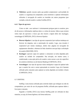 27
● Malicioso: quando executa ações que podem comprometer a privacidade do
usuário e a segurança do computador, como monitorar e capturar informações
referentes à navegação do usuário ou inseridas em outros programas (por
exemplo, conta de usuário e senha) Cartilha (2012).
​
6.4.1 Tipos de spywares
Como se sabe esse malware é extremamente perigoso para os usuários, pois
ele dá acesso a informações sigilosas deste e a rotina do mesmo. Sabe-se que existem
vários tipos de spywares e riscos que eles trazem e alguns deles são: keylogger,
screenlogger (CARTILHA, 2012) e browser hijacker.
● Browser hijacker: é um tipo de spyware responsável por realizar mudanças no
browser da máquina, sem a autorização do usuário. Logo, essa invasão é
responsável por muitas mudanças, dentre elas: páginas do navegador do
equipamento alteradas e abertura de links aleatórios sem que haja a solicitação
do usuário (MACEDO, 2015).
● Keylogger: spyware capaz de capturar e armazenar as teclas digitadas pelo
usuário no teclado do computador. Sua ativação, em muitos casos, é
condicionada a uma ação prévia do usuário, como acesso a um site específico
de comércio eletrônico ou de Internet Banking (CARTILHA, 2012).
● Screenlogger: esse tipo de spyware muito inteligente é capaz de capturar tudo
que o usuário faz com o cursor apresentado no monitor. Logo, ele é bastante
utilizado pelos atacantes para capturar as teclas digitadas em teclados virtuais
(CARTILHA, 2012).
6.5 SNIFFING
Sniffing é uma técnica utilizada para controlar dados que trafegam na rede de
computadores, por meio do uso do programa Sniffer, utilizado para capturar dados e
levar para o atacante.
Segundo a Cartilha (2012) essa técnica Sniffing pode ser utilizada de duas
maneiras, ou seja, de forma legítima e de forma maliciosa.
 