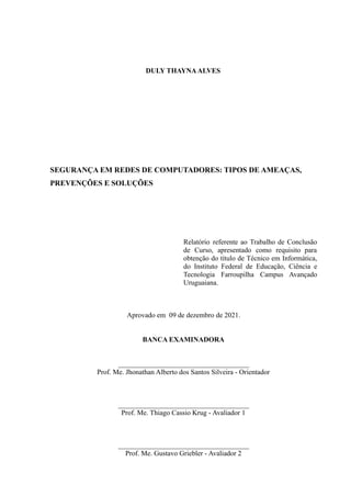 DULY THAYNAALVES
SEGURANÇA EM REDES DE COMPUTADORES: TIPOS DE AMEAÇAS,
PREVENÇÕES E SOLUÇÕES
Relatório referente ao Trabalho de Conclusão
de Curso, apresentado como requisito para
obtenção do título de Técnico em Informática,
do Instituto Federal de Educação, Ciência e
Tecnologia Farroupilha Campus Avançado
Uruguaiana.
Aprovado em 09 de dezembro de 2021.
BANCA EXAMINADORA
_____________________________________
Prof. Me. Jhonathan Alberto dos Santos Silveira - Orientador
_____________________________________
Prof. Me. Thiago Cassio Krug - Avaliador 1
_____________________________________
Prof. Me. Gustavo Griebler - Avaliador 2
 