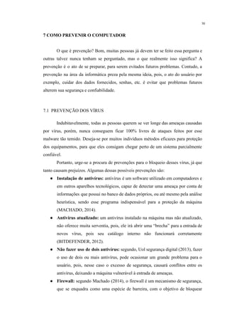 30
7 COMO PREVENIR O COMPUTADOR
O que é prevenção? Bom, muitas pessoas já devem ter se feito essa pergunta e
outras talvez nunca tenham se perguntado, mas o que realmente isso significa? A
prevenção é o ato de se preparar, para serem evitados futuros problemas. Contudo, a
prevenção na área da informática preza pela mesma ideia, pois, o ato do usuário por
exemplo, cuidar dos dados fornecidos, senhas, etc. é evitar que problemas futuros
alterem sua segurança e confiabilidade.
7.1 PREVENÇÃO DOS VÍRUS
Indubitavelmente, todas as pessoas querem se ver longe das ameaças causadas
por vírus, porém, nunca conseguem ficar 100% livres de ataques feitos por esse
malware tão temido. Deseja-se por muitos indivíduos métodos eficazes para proteção
dos equipamentos, para que eles consigam chegar perto de um sistema parcialmente
confiável.
Portanto, urge-se a procura de prevenções para o bloqueio desses vírus, já que
tanto causam prejuízos. Algumas dessas possíveis prevenções são:
● Instalação de antivírus: antivírus é um software utilizado em computadores e
em outros aparelhos tecnológicos, capaz de detectar uma ameaça por conta de
informações que possui no banco de dados próprios, ou até mesmo pela análise
heurística, sendo esse programa indispensável para a proteção da máquina
(MACHADO, 2014).
● Antivírus atualizado: um antivírus instalado na máquina mas não atualizado,
não oferece muita serventia, pois, ele irá abrir uma “brecha” para a entrada de
novos vírus, pois seu catálogo interno não funcionará corretamente
(BITDEFENDER, 2012).
● Não fazer uso de dois antivírus: segundo, Uol segurança digital (2013), fazer
o uso de dois ou mais antivírus, pode ocasionar um grande problema para o
usuário, pois, nesse caso o excesso de segurança, causará conflitos entre os
antivírus, deixando a máquina vulnerável à entrada de ameaças.
● Firewall: segundo Machado (2014), o firewall é um mecanismo de segurança,
que se enquadra como uma espécie de barreira, com o objetivo de bloquear
 