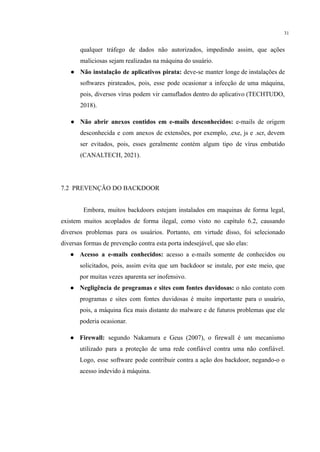 31
qualquer tráfego de dados não autorizados, impedindo assim, que ações
maliciosas sejam realizadas na máquina do usuário.
● Não instalação de aplicativos pirata: deve-se manter longe de instalações de
softwares pirateados, pois, esse pode ocasionar a infecção de uma máquina,
pois, diversos vírus podem vir camuflados dentro do aplicativo (TECHTUDO,
2018).
● Não abrir anexos contidos em e-mails desconhecidos: e-mails de origem
desconhecida e com anexos de extensões, por exemplo, .exe, js e .scr, devem
ser evitados, pois, esses geralmente contém algum tipo de vírus embutido
(CANALTECH, 2021).
7.2 PREVENÇÃO DO BACKDOOR
Embora, muitos backdoors estejam instalados em maquinas de forma legal,
existem muitos acoplados de forma ilegal, como visto no capítulo 6.2, causando
diversos problemas para os usuários. Portanto, em virtude disso, foi selecionado
diversas formas de prevenção contra esta porta indesejável, que são elas:
● Acesso a e-mails conhecidos: acesso a e-mails somente de conhecidos ou
solicitados, pois, assim evita que um backdoor se instale, por este meio, que
por muitas vezes aparenta ser inofensivo.
● Negligência de programas e sites com fontes duvidosas: o não contato com
programas e sites com fontes duvidosas é muito importante para o usuário,
pois, a máquina fica mais distante do malware e de futuros problemas que ele
poderia ocasionar.
● Firewall: segundo Nakamura e Geus (2007), o firewall é um mecanismo
utilizado para a proteção de uma rede confiável contra uma não confiável.
Logo, esse software pode contribuir contra a ação dos backdoor, negando-o o
acesso indevido à máquina.
 