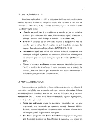 32
​
7.3 PREVENÇÃO DO ROOTKIT
​ Semelhante ao backdoor, o rootkit se mantém escondido do usuário evitando sua
detecção, deixando o acesso ao computador aberto para o atacante ir e vir sem ser
percebido (CANALTECH, 2021?). Contudo, esse malware pode ser evitado, fazendo
o uso de prevenções como:
● Possuir um antivírus: é necessário que o usuário procure um antivírus
avançado, pois, atualmente nem todos os antivírus são capazes de detectar e
proteger a máquina contra esse tipo de malware (TECMUNDO, 2009).
● Firewall: A utilização de um firewall na máquina é indispensável, pois ele
trabalhará para o tráfego de informações, no qual, impedirá a passagem de
qualquer dado não informado ou indesejável (MACHADO, 2014).
● Anti-spam: o rootkit pode infectar uma máquina através da execução de uma
mensagem indesejada e para que isso não ocorra, é necessário a instalação de
um antispam, para que essas mensagens sejam bloqueadas (TECMUNDO,
2009).
● Manter os softwares atualizados: segundo a empresa tecnológica Kaspersky
(2021), a atualização de software é muito importante para a proteção da
máquina, pois essa contribui para um sistema mais seguro, evitando que o
rootkit tire algum proveito das vulnerabilidades.
​
7.4 PREVENÇÃO DO SPYWARE
Incontestavelmente, a aplicação de forma maliciosa de spywares em máquinas é
muito ruim e prejudicial para os usuários, pois, estes possuem informações sigilosas
em suas máquinas, e um espião colocaria em risco, por exemplo, a sua privacidade
(MACHADO, 2014). Todavia, não é necessário temer ele, seguindo alguns passos,
que serão expostos logo abaixo.
● Tenha um anti-spam: spams ou mensagens indesejadas, são um dos
responsáveis pela propagação de spywares, segundo Kawakani (2014).
Portanto, deve-se manter longe dessas mensagens, logo urge, a instalação de
um antispam, para o bloqueio dessas mensagens.
● Não baixar programas com fontes desconhecidas: negligenciar programas
com fontes não confiáveis ou desconhecidas, é necessário, pois, apenas um
 