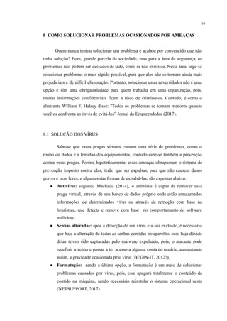 34
​
8 COMO SOLUCIONAR PROBLEMAS OCASIONADOS POR AMEAÇAS
​ Quem nunca tentou solucionar um problema e acabou por convencido que não
tinha solução? Bom, grande parcela da sociedade, mas para a área da segurança, os
problemas não podem ser deixados de lado, como se não existisse. Nesta área, urge-se
solucionar problemas o mais rápido possível, para que eles não se tornem ainda mais
prejudiciais e de difícil eliminação. Portanto, solucionar estas adversidades não é uma
opção e sim uma obrigatoriedade para quem trabalha em uma organização, pois,
muitas informações confidenciais ficam a risco de criminosos. Contudo, é como o
almirante William F. Halsey disse: "Todos os problemas se tornam menores quando
você os confronta ao invés de evitá-los” Jornal do Empreendedor (2017).
​
8.1 SOLUÇÃO DOS VÍRUS
Sabe-se que essas pragas virtuais causam uma série de problemas, como o
roubo de dados e a lentidão dos equipamentos, contudo sabe-se também a prevenção
contra essas pragas. Porém, hipoteticamente, essas ameaças ultrapassam o sistema de
prevenção imposto contra elas, terão que ser expulsas, para que não causem danos
graves e nem leves, e algumas das formas de expulsá-las, são expostas abaixo.
● Antivírus: segundo Machado (2014), o antivírus é capaz de remover essa
praga virtual, através de seu banco de dados próprio onde estão armazenados
informações de determinados vírus ou através da remoção com base na
heurística, que detecta e remove com base no comportamento do software
malicioso.
● Senhas alteradas: após a detecção de um vírus e a sua exclusão, é necessário
que haja a alteração de todas as senhas contidas no aparelho, caso haja dúvida
delas terem sido capturadas pelo malware expulsado, pois, o atacante pode
redefinir a senha e passar a ter acesso a alguma conta do usuário, aumentando
assim, a gravidade ocasionada pelo vírus (BEGIN-IT, 2012?).
● Formatação: sendo a última opção, a formatação é um meio de solucionar
problemas causados por vírus, pois, esse apagará totalmente o conteúdo da
contido na máquina, sendo necessário reinstalar o sistema operacional nesta
(NETSUPPORT, 2017).
 