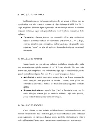 35
​
8.2 SOLUÇÃO DO BACKDOOR
​ Indubitavelmente, os backdoors maliciosos são um grande problema para as
organizações, pois, eles permitem o retorno de cibercriminosos (CARTILHA, 2012).
Logo, ninguém e nenhuma organização deseja ter esta ameaça instalada e causando
prejuízos, portanto, a seguir será apresentado uma possível solução para retirada deste
malware.
● Formatação: a formatação nesse caso é essencial e eficaz, pois, ele eliminará
todos os elementos contidos no equipamento (NETSUPPORT, 2017). Logo,
esse fato contribui para a remoção do malware, pois esse irá retroceder a um
estado de “novo”, ou seja, ele exigirá a instalação do sistema operacional
novamente.
​
8.3 SOLUÇÃO DO ROOTKIT
​Inegavelmente, ter esse software malicioso instalado na máquina não é nada
bom, como visto nos capítulos anteriores 6.3 e 7.3. Porém, a barreira feita para a não
entrada dele, nem sempre está feita corretamente, logo, urge-se a exclusão dele, assim
quando instalado na máquina. Para isso, deve-se seguir estes passos abaixo.
● Anti-Rootkit: o rootkit, como outras ameaças, faz o uso de uma programação
muito avançada para prejudicar os usuários. Contudo, esses podem ser
detectados e removidos, a partir do uso de um anti-rootkit, segundo o Techtudo
(2010).
● Restauração do sistema: segundo Rohr (2005), a formatação nesse caso de
difícil detecção, é eficaz, pois ela remove o malware. Logo, isso é possível,
pois o conteúdo da máquina é totalmente apagado.
​
8.4 SOLUÇÃO DO SPYWARE
Como sabemos, ter este software malicioso instalado em um equipamento sem
nenhum consentimento, não é nada bom, pois, os dados confidenciais como senhas dos
usuários, passam a ser espionados. Logo, o usuário que tenha o instalado, urge retirar o
mais rápido possível. Sendo assim, espera-se que o usuário siga estes passos abaixo.
 