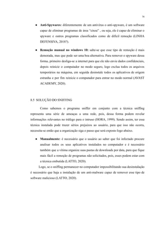 36
● Anti-Spywares: diferentemente de um antivírus o anti-spyware, é um software
capaz de eliminar programas de área “cinza” , ou seja, ele é capaz de eliminar o
spyware e outros programas classificados como de difícil remoção (LINHA
DEFENSIVA, 2018?).
● Remoção manual no windows 10: sabe-se que esse tipo de remoção é mais
demorada, mas que pode ser uma boa alternativa. Para remover o spyware dessa
forma, primeiro desliga-se a internet para que ele não envie dados confidenciais,
depois reinicie o computador no modo seguro, logo exclua todos os arquivos
temporários na máquina, em seguida desinstale todos os aplicativos de origem
estranha e por fim reinicie o computador para entrar no modo normal (AVAST
ACADEMY, 2020).
8.5 SOLUÇÃO DO SNIFFING
​Como sabemos o programa sniffer em conjunto com a técnica sniffing
representa uma série de ameaças a uma rede, pois, dessa forma podem revelar
informações relevantes no tráfego para o intruso (HORA, 1999). Sendo assim, ter essa
técnica instalada pode trazer sérios prejuízos ao usuário, para que isso não ocorra,
necessita-se então que a organização siga o passo que será exposto logo abaixo.
● Manualmente: é necessário que o usuário ao saber que foi infectado procure
analisar todos os seus aplicativos instalados no computador e é necessário
também que a vítima organize suas pastas de downloads por data, para que fique
mais fácil a remoção de programas não solicitados, pois, esses podem estar com
a técnica embutida (LATTO, 2020).
Logo, se o sniffing permanecer no computador impossibilitando sua desinstalação
é necessário que haja a instalação de um anti-malware capaz de remover esse tipo de
software malicioso (LATTO, 2020).
 
