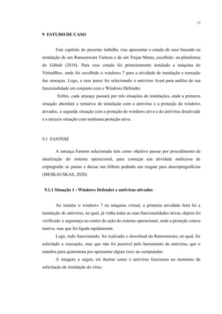 37
​
9 ESTUDO DE CASO
​ Este capítulo do presente trabalho visa apresentar o estudo de caso baseado na
instalação de um Ransomware Fantom e de um Trojan Memz, escolhido na plataforma
do Github (2018). Para esse estudo foi primeiramente instalado a máquina do
VirtualBox, onde foi escolhido o windows 7 para a atividade de instalação e remoção
das ameaças. Logo, a esse passo foi selecionado o antivírus Avast para análise de sua
funcionalidade em conjunto com o Windows Defender.
Enfim, cada ameaça passará por três situações de instalações, onde a primeira
situação abordará a tentativa de instalação com o antivírus e a proteção do windows
ativados, a segunda situação com a proteção do windows ativa e do antivírus desativada
e a terceira situação com nenhuma proteção ativa.
​
9.1 FANTOM
A ameaça Fantom selecionada tem como objetivo passar por procedimento de
atualização do sistema operacional, para começar sua atividade maliciosa de
criptografar as pastas e deixar um bilhete pedindo um resgate para descriptografá-las
(MESKAUSKAS, 2020).
​
​ 9.1.1 Situação 1 - Windows Defender e antivírus ativados
​
​ Ao instalar o windows 7 na máquina virtual, a primeira atividade feita foi a
instalação do antivírus, no qual, já vinha todas as suas funcionalidades ativas, depois foi
verificado a segurança no centro de ação do sistema operacional, onde a proteção estava
inativa, mas que foi ligada rapidamente.
Logo, tudo funcionando, foi realizado o download do Ransomware, no qual, foi
solicitado a execução, mas que não foi possível pelo barramento do antivírus, que o
mandou para quarentena por apresentar algum risco ao computador.
A imagem a seguir, irá ilustrar como o antivírus funcionou no momento da
solicitação de instalação do vírus.
 