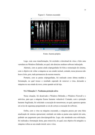 39
Figura 6 - Fantom executado
Fonte: Autoria própria
Logo, com essa transformação, foi excluído o download do vírus e feito uma
varredura no Windows Defender, no qual, não detectou nenhum software indesejado.
Ademais, com as pastas ainda criptografadas foi feita a restauração do sistema,
com o objetivo de voltar a máquina ao seu estado normal, contudo, nesse processo não
houve êxito, pois, tudo permaneceu da mesma maneira.
Portanto, com as pastas criptografadas, foi realizado como última medida a
formatação, no qual trouxe o resultado esperado de remover o vírus, deixando a
máquina no seu estado de novo, como quando saí da loja.
9.1.3 Situação 3 - Nenhuma proteção ativa
Nessa situação, foi desativado o Windows Defender, o Windows Firewall e o
antivírus, para que a máquina ficasse bastante vulnerável. Contudo, com a proteção
bastante fragilizada, foi solicitado a execução do ransomware, no qual, apareceu apenas
um aviso de segurança perguntando se era de certeza a execução do software.
Enfim, com o vírus na máquina executado, a máquina passou por uma falsa
atualização de sistema operacional, emitindo em todas as pastas uma espécie de carta,
pedindo um pagamento para descriptografá-las. Logo, não atendendo essa solicitação,
foi realizada a formatação desta, para removê-lo, no qual, esse objetivo foi atingido e a
máquina voltou ao seu estado inicial, sem o vírus.
 