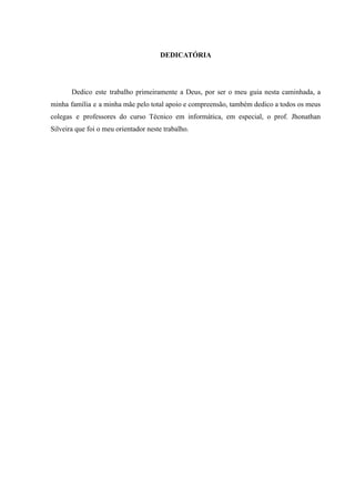 DEDICATÓRIA
Dedico este trabalho primeiramente a Deus, por ser o meu guia nesta caminhada, a
minha família e a minha mãe pelo total apoio e compreensão, também dedico a todos os meus
colegas e professores do curso Técnico em informática, em especial, o prof. Jhonathan
Silveira que foi o meu orientador neste trabalho.
 