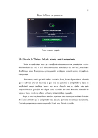 41
Figura 8 - Memz em quarentena
Fonte: Autoria própria
9.2.2 Situação 2 - Windows Defender ativado e antivírus desativado
​ Nesse segundo caso, houve a execução do vírus com sucesso na máquina, porém,
diferentemente do caso 1, esse não contou com a participação do antivírus, pois ele foi
desabilitado antes do processo, permanecendo a máquina somente com a proteção do
computador.
​ Entretanto, assim que solicitado a execução desse, houve alguns alertas, dizendo
que o software era um malware e que esse iria danificar o computador e deixá-lo
inutilizável, como também, houve um aviso dizendo que o criador não teria
responsabilidade qualquer por algum dano ocorrido por esse. Portanto, sabendo de
todos os riscos possíveis sobre o software, foi permitida a execução.
​ Logo, a autorização mediante ao vírus, apareceu uma mensagem no bloco de notas
do Memz dizendo que o computador não passaria por uma inicialização novamente.
Contudo, para retratar essa mensagem foi tirada uma foto do ocorrido.
 